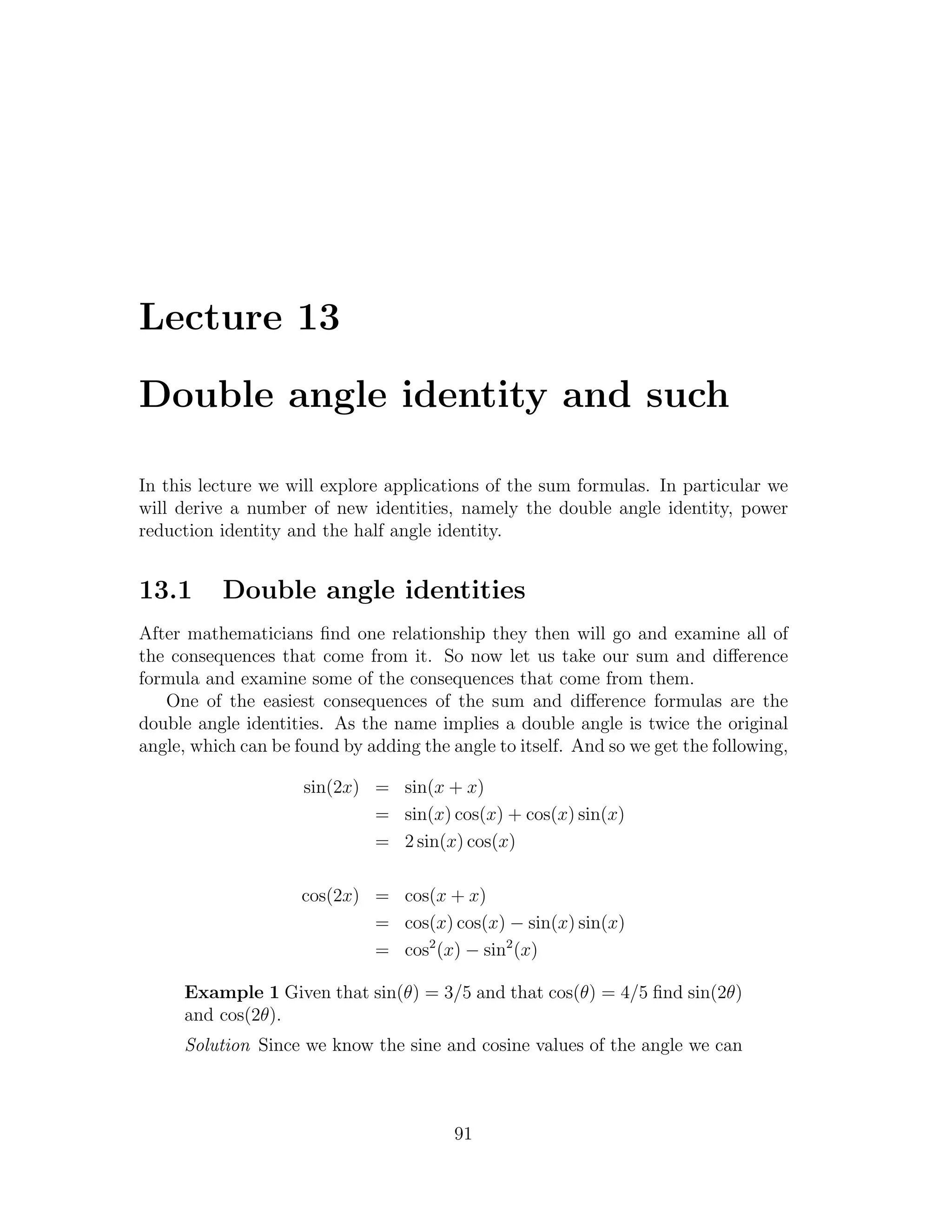 Lecture 13

Double angle identity and such

In this lecture we will explore applications of the sum formulas. In particular we
will derive a number of new identities, namely the double angle identity, power
reduction identity and the half angle identity.


13.1      Double angle identities
After mathematicians ﬁnd one relationship they then will go and examine all of
the consequences that come from it. So now let us take our sum and diﬀerence
formula and examine some of the consequences that come from them.
   One of the easiest consequences of the sum and diﬀerence formulas are the
double angle identities. As the name implies a double angle is twice the original
angle, which can be found by adding the angle to itself. And so we get the following,

                     sin(2x) = sin(x + x)
                             = sin(x) cos(x) + cos(x) sin(x)
                             = 2 sin(x) cos(x)

                     cos(2x) = cos(x + x)
                             = cos(x) cos(x) − sin(x) sin(x)
                             = cos2 (x) − sin2 (x)

     Example 1 Given that sin(θ) = 3/5 and that cos(θ) = 4/5 ﬁnd sin(2θ)
     and cos(2θ).
     Solution Since we know the sine and cosine values of the angle we can



                                         91
 