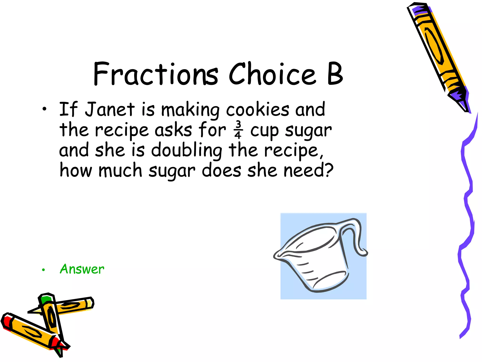 Fractions Choice B If Janet is making cookies and the recipe asks for ¾ cup sugar and she is doubling the recipe, how much sugar does she need? Answer 