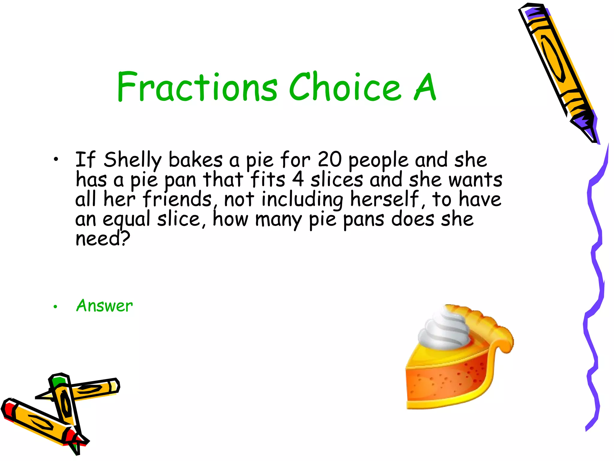 Fractions Choice A If Shelly bakes a pie for 20 people and she has a pie pan that fits 4 slices and she wants all her friends, not including herself, to have an equal slice, how many pie pans does she need? Answer 
