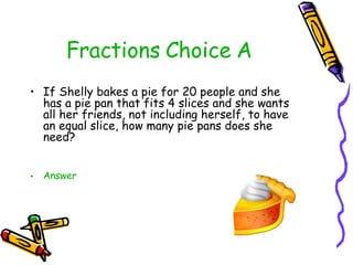 Fractions Choice A <ul><li>If Shelly bakes a pie for 20 people and she has a pie pan that fits 4 slices and she wants all ...