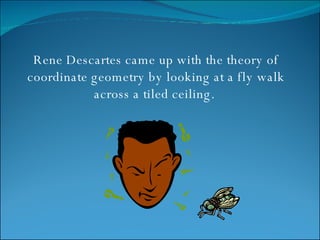 Rene Descartes came up with the theory of coordinate geometry by looking at a fly walk across a tiled ceiling.  