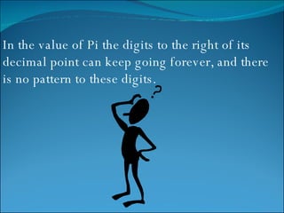 In the value of Pi the digits to the right of its decimal point can keep going forever, and there is no pattern to these digits. 