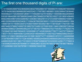 The first one thousand digits of Pi are: 3.141592653589793238462643383279502884197169399375105820974944592 3078164062862089986280348253421170679821480865132823066470938440 9550582231725359408128481117450284102701938521105559644622948954 9303819644288109756659334461284756482337867831652712019091456485 6692346034861045432664821339360726024914127372458700660631558817 4881520920962829254091715364367892590360011330530548820466521384 1469519415116094330572703657595919530921861173819326117931051185 4807446237996274956735188575272489122793818301194912983367336244 0656643086021394946395224737190702179860943702770539217176293176 7523846748184676694051320005681271452635608277857713427577896091 7363717872146844090122495343014654958537105079227968925892354201 9956112129021960864034418159813629774771309960518707211349999998 3729780499510597317328160963185950244594553469083026425223082533 4468503526193118817101000313783875288658753320838142061717766914 7303598253490428755468731159562863 82353787593751957781857780532 171226806613001927876611195909216420199  