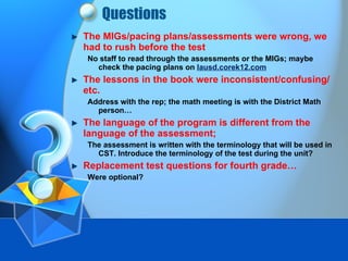 Questions The MIGs/pacing plans/assessments were wrong, we had to rush before the test No staff to read through the assessments or the MIGs; maybe check the pacing plans on  lausd.corek12.com   The lessons in the book were inconsistent/confusing/etc. Address with the rep; the math meeting is with the District Math person… The language of the program is different from the language of the assessment; The assessment is written with the terminology that will be used in CST. Introduce the terminology of the test during the unit? Replacement test questions for fourth grade… Were optional? 