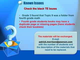 Known Issues Check the black TE boxes Grade 3 found that Topic 9 was a folder from fourth grade math Fourth grade students books may have a duplicate page or missing pages (have students check their booklets) The materials will be exchanged.  E-mail  patrick.morrison@pearson.com  with the number of students and the description of the materials that need to be replaced. 