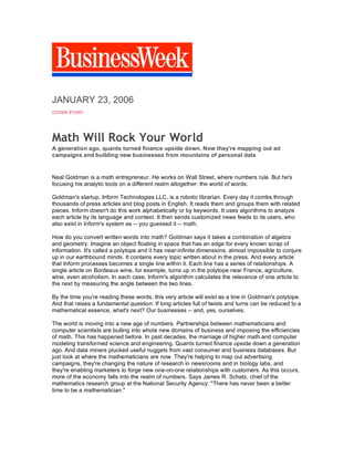 i
JANUARY 23, 2006
COVER STORY
Math Will Rock Your World
A generation ago, quants turned finance upside down. Now they're mapping out ad
campaigns and building new businesses from mountains of personal data
Neal Goldman is a math entrepreneur. He works on Wall Street, where numbers rule. But he's
focusing his analytic tools on a different realm altogether: the world of words.
Goldman's startup, Inform Technologies LLC, is a robotic librarian. Every day it combs through
thousands of press articles and blog posts in English. It reads them and groups them with related
pieces. Inform doesn't do this work alphabetically or by keywords. It uses algorithms to analyze
each article by its language and context. It then sends customized news feeds to its users, who
also exist in Inform's system as -- you guessed it -- math.
How do you convert written words into math? Goldman says it takes a combination of algebra
and geometry. Imagine an object floating in space that has an edge for every known scrap of
information. It's called a polytope and it has near-infinite dimensions, almost impossible to conjure
up in our earthbound minds. It contains every topic written about in the press. And every article
that Inform processes becomes a single line within it. Each line has a series of relationships. A
single article on Bordeaux wine, for example, turns up in the polytope near France, agriculture,
wine, even alcoholism. In each case, Inform's algorithm calculates the relevance of one article to
the next by measuring the angle between the two lines.
By the time you're reading these words, this very article will exist as a line in Goldman's polytope.
And that raises a fundamental question: If long articles full of twists and turns can be reduced to a
mathematical essence, what's next? Our businesses -- and, yes, ourselves.
The world is moving into a new age of numbers. Partnerships between mathematicians and
computer scientists are bulling into whole new domains of business and imposing the efficiencies
of math. This has happened before. In past decades, the marriage of higher math and computer
modeling transformed science and engineering. Quants turned finance upside down a generation
ago. And data miners plucked useful nuggets from vast consumer and business databases. But
just look at where the mathematicians are now. They're helping to map out advertising
campaigns, they're changing the nature of research in newsrooms and in biology labs, and
they're enabling marketers to forge new one-on-one relationships with customers. As this occurs,
more of the economy falls into the realm of numbers. Says James R. Schatz, chief of the
mathematics research group at the National Security Agency: "There has never been a better
time to be a mathematician."
 