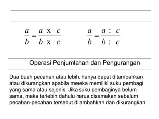 Operasi Pemadanan
:
:
x
x
c
b
c
a
b
a
c
b
c
a
b
a


Operasi Penjumlahan dan Pengurangan
Dua buah pecahan atau lebih, hanya dapat ditambahkan
atau dikurangkan apabila mereka memiliki suku pembagi
yang sama atau sejenis. Jika suku pembaginya belum
sama, maka terlebih dahulu harus disamakan sebelum
pecahan-pecahan tersebut ditambahkan dan dikurangkan.
 