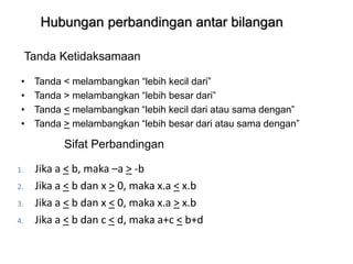 Hubungan perbandingan antar bilangan
• Tanda < melambangkan “lebih kecil dari”
• Tanda > melambangkan “lebih besar dari”
• Tanda < melambangkan “lebih kecil dari atau sama dengan”
• Tanda > melambangkan “lebih besar dari atau sama dengan”
Tanda Ketidaksamaan
1. Jika a < b, maka –a > -b
2. Jika a < b dan x > 0, maka x.a < x.b
3. Jika a < b dan x < 0, maka x.a > x.b
4. Jika a < b dan c < d, maka a+c < b+d
Sifat Perbandingan
 