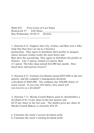 Math 034 First Letter of Last Name
Homework #7 Full Name ___________________________
Due Wednesday 10/28/15 Section
_____________________________
1. (Section 6.3) Suppose that Lily, Joshua, and Burt own a bike
shop that they have set up as a business
partnership. They agree to distribute their profits in unequal
shares because Joshua works the most hours and
Burt does the accounting. They agree to distribute the profits as
follows: Lily (7 parts), Joshua (12 parts), Burt
(11 parts). The bike shop earned $32,000 last month. How
much does each person receive?
2. (Section 6.3) Fastlane Car Rental earned $835,000 in the last
quarter, and the company’s management declared
a dividend of $405,000. The company has 540,000 shares of
stock issued. If you own 164 shares, how much will
you receive as a dividend?
3. (Section 7.1) Mocha Crunch Bakery paid its shareholders a
dividend of $1.12 per share in the last quarter and
$4.25 per share in the last year. The market price per share of
Mocha Crunch Bakery is currently $36.59.
a. Calculate the stock’s current dividend yield.
b. Calculate the stock’s trailing dividend yield.
 