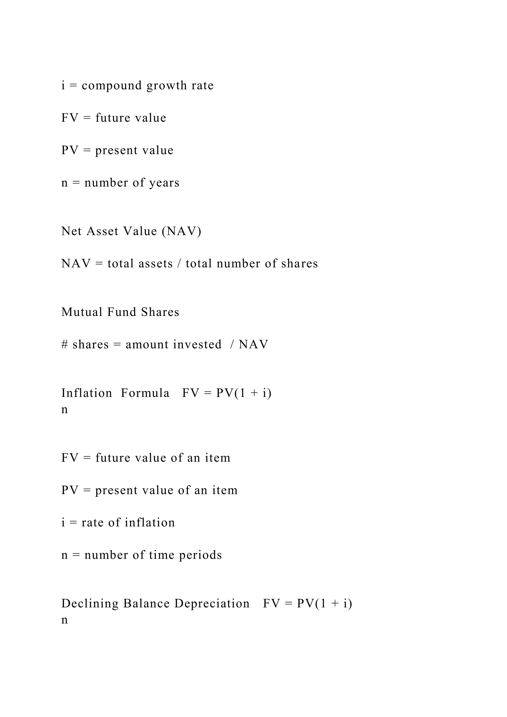i = compound growth rate
FV = future value
PV = present value
n = number of years
Net Asset Value (NAV)
NAV = total assets / total number of shares
Mutual Fund Shares
# shares = amount invested / NAV
Inflation Formula FV = PV(1 + i)
n
FV = future value of an item
PV = present value of an item
i = rate of inflation
n = number of time periods
Declining Balance Depreciation FV = PV(1 + i)
n
 