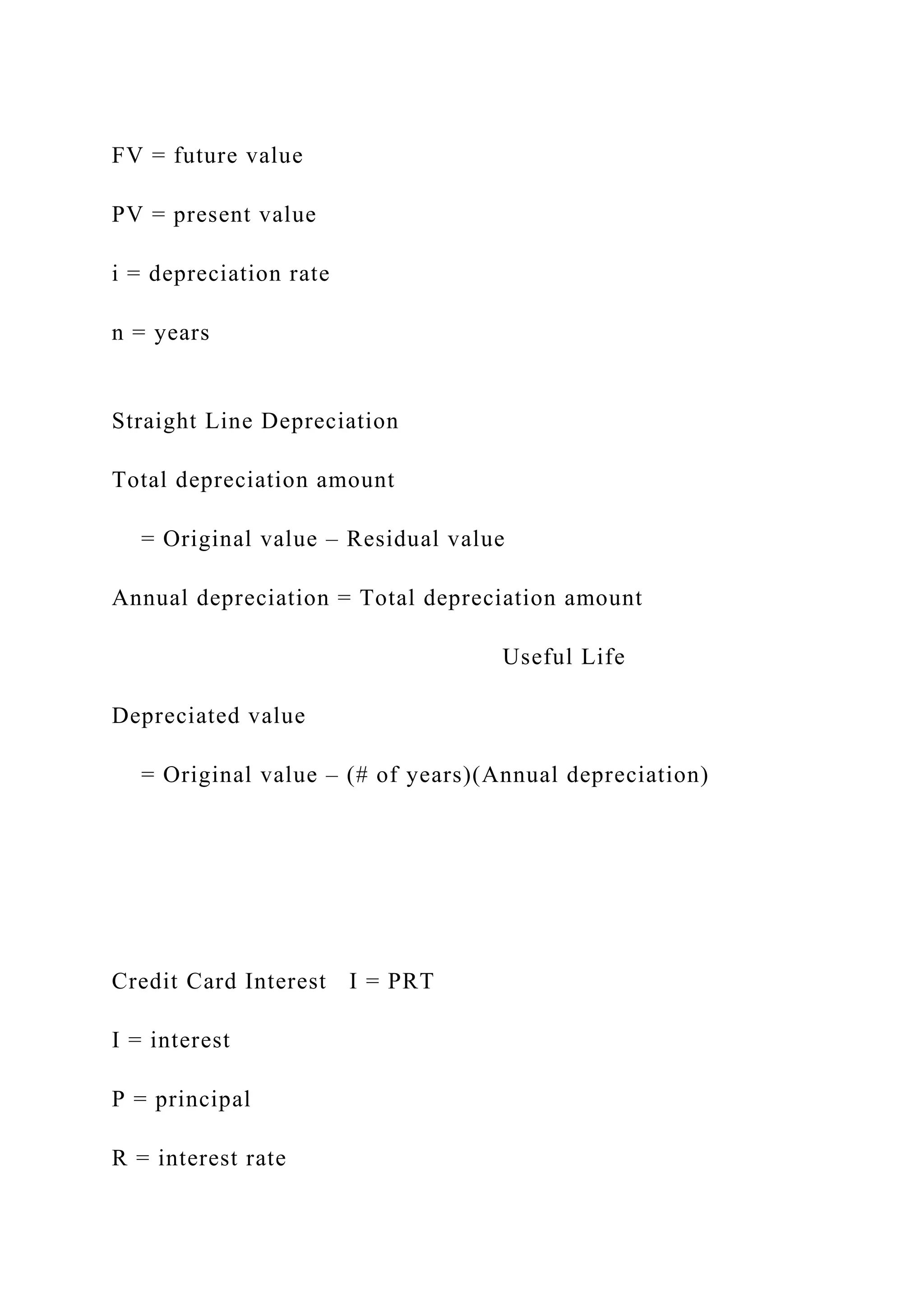 FV = future value
PV = present value
i = depreciation rate
n = years
Straight Line Depreciation
Total depreciation amount
= Original value – Residual value
Annual depreciation = Total depreciation amount
Useful Life
Depreciated value
= Original value – (# of years)(Annual depreciation)
Credit Card Interest I = PRT
I = interest
P = principal
R = interest rate
 
