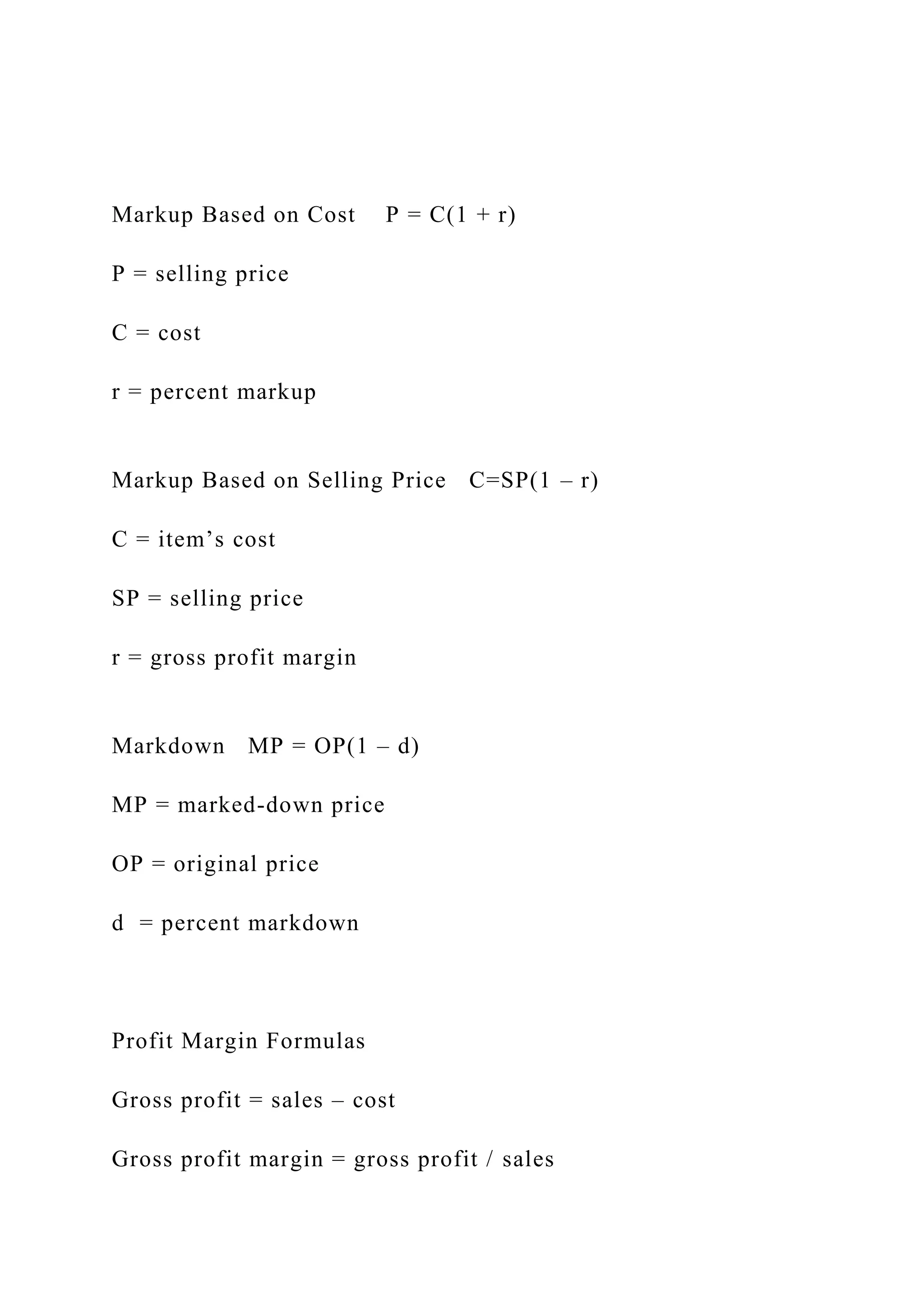 Markup Based on Cost P = C(1 + r)
P = selling price
C = cost
r = percent markup
Markup Based on Selling Price C=SP(1 – r)
C = item’s cost
SP = selling price
r = gross profit margin
Markdown MP = OP(1 – d)
MP = marked-down price
OP = original price
d = percent markdown
Profit Margin Formulas
Gross profit = sales – cost
Gross profit margin = gross profit / sales
 