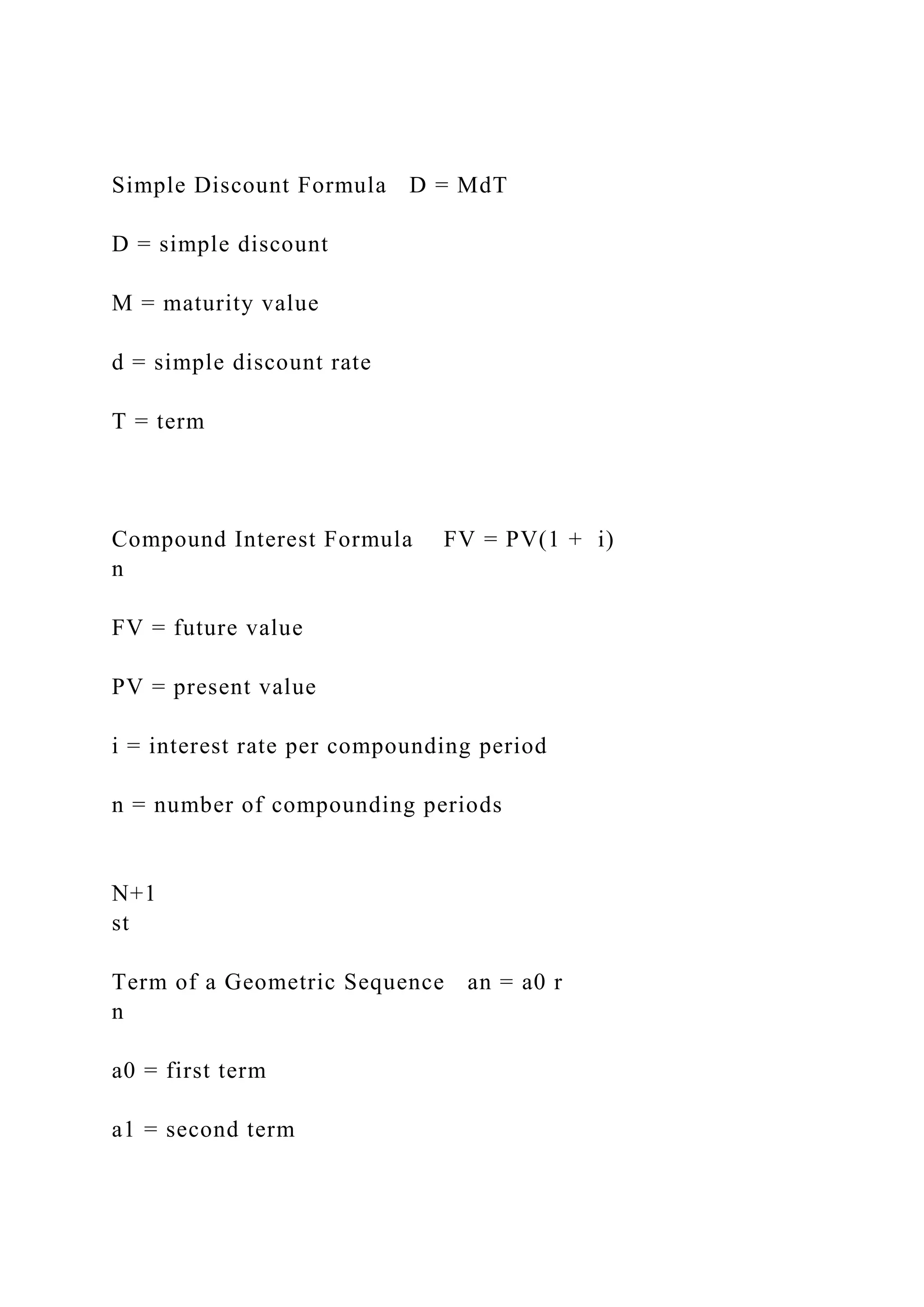 Simple Discount Formula D = MdT
D = simple discount
M = maturity value
d = simple discount rate
T = term
Compound Interest Formula FV = PV(1 + i)
n
FV = future value
PV = present value
i = interest rate per compounding period
n = number of compounding periods
N+1
st
Term of a Geometric Sequence an = a0 r
n
a0 = first term
a1 = second term
 