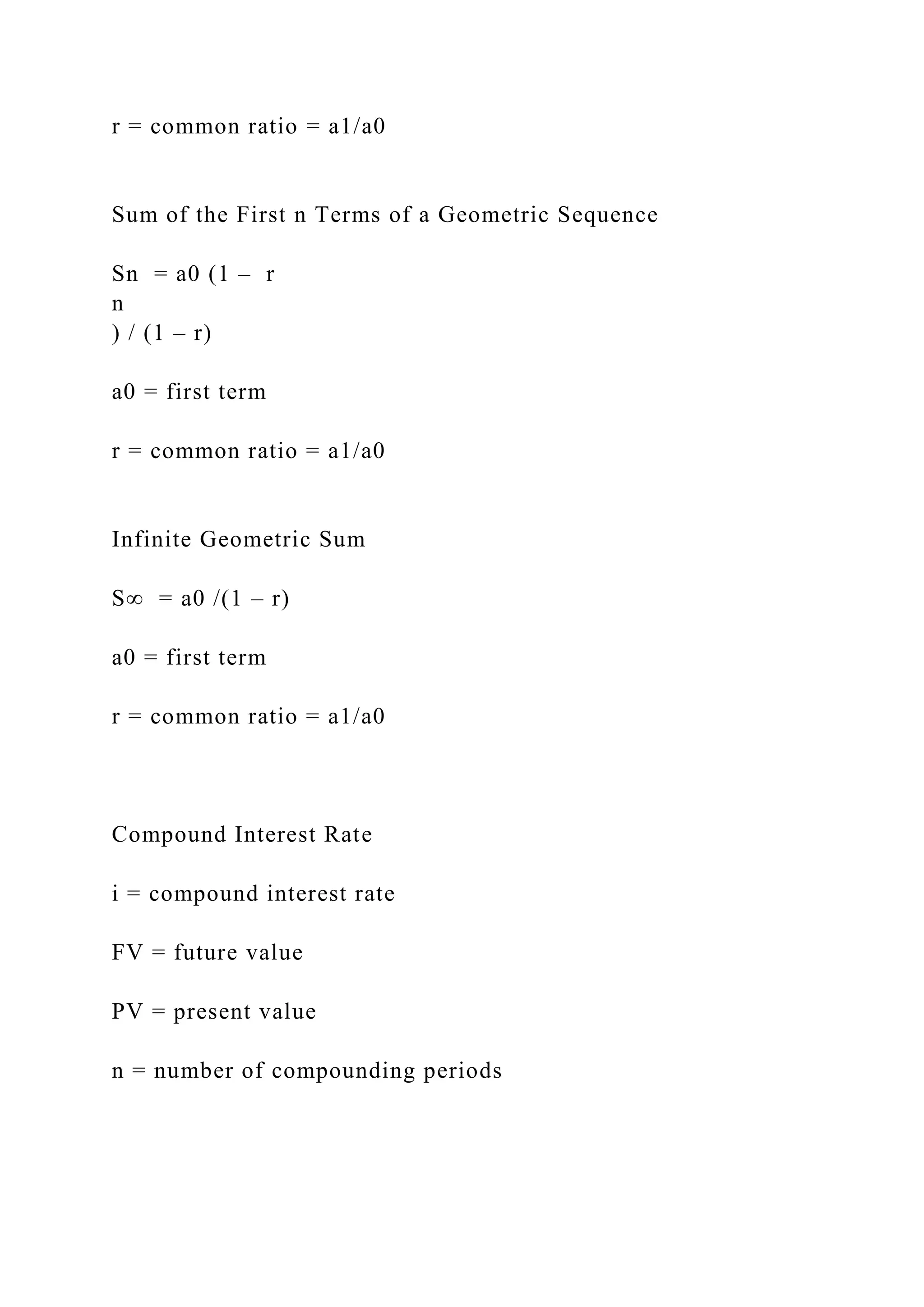 r = common ratio = a1/a0
Sum of the First n Terms of a Geometric Sequence
Sn = a0 (1 – r
n
) / (1 – r)
a0 = first term
r = common ratio = a1/a0
Infinite Geometric Sum
S∞ = a0 /(1 – r)
a0 = first term
r = common ratio = a1/a0
Compound Interest Rate
i = compound interest rate
FV = future value
PV = present value
n = number of compounding periods
 