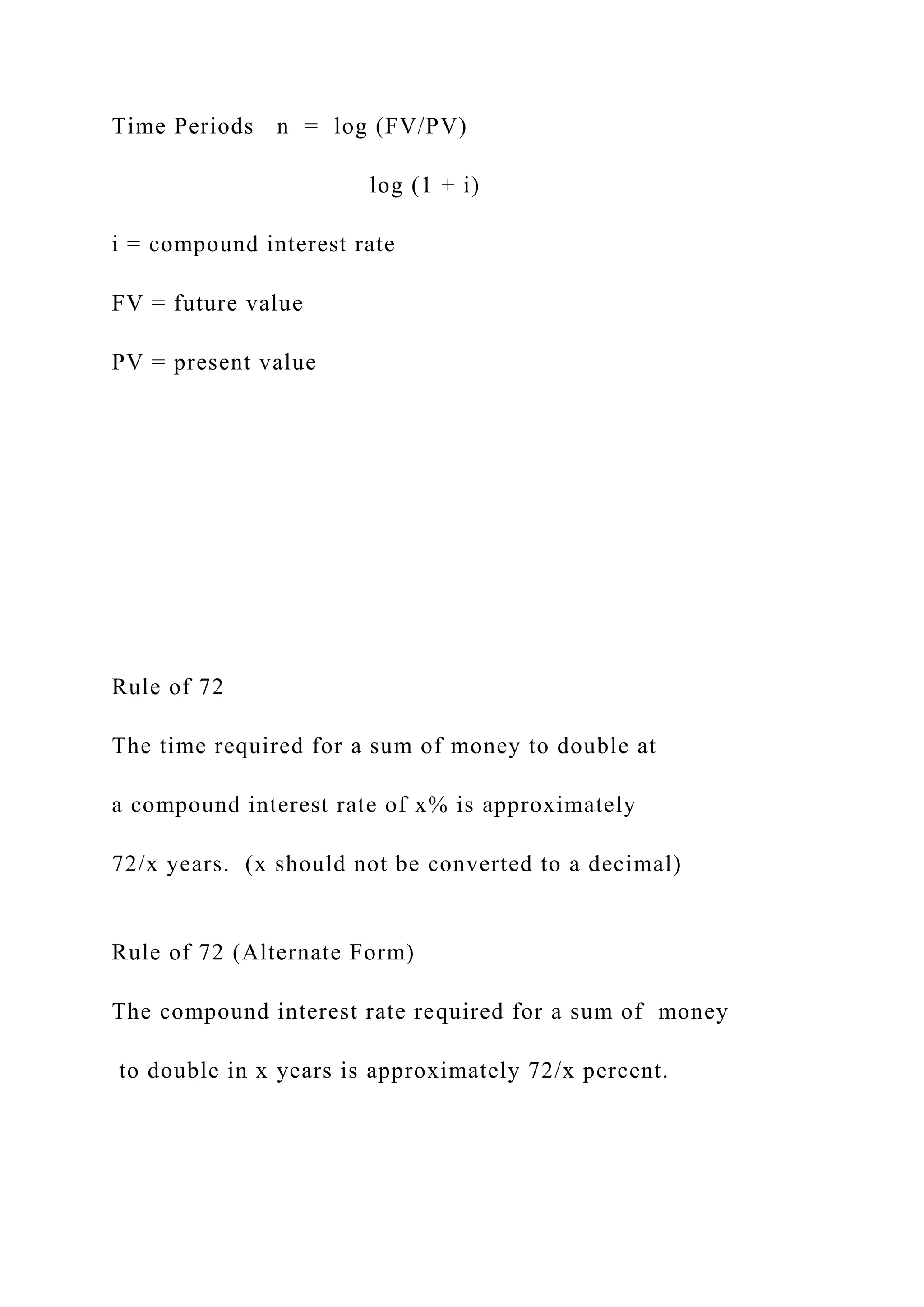Time Periods n = log (FV/PV)
log (1 + i)
i = compound interest rate
FV = future value
PV = present value
Rule of 72
The time required for a sum of money to double at
a compound interest rate of x% is approximately
72/x years. (x should not be converted to a decimal)
Rule of 72 (Alternate Form)
The compound interest rate required for a sum of money
to double in x years is approximately 72/x percent.
 