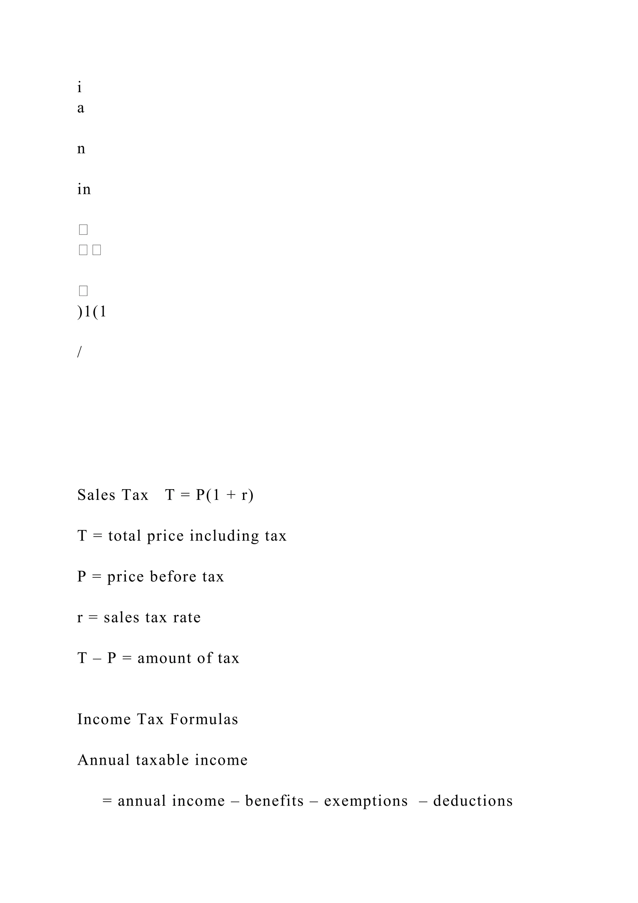 i
a
n
in
)1(1
/
Sales Tax T = P(1 + r)
T = total price including tax
P = price before tax
r = sales tax rate
T – P = amount of tax
Income Tax Formulas
Annual taxable income
= annual income – benefits – exemptions – deductions
 