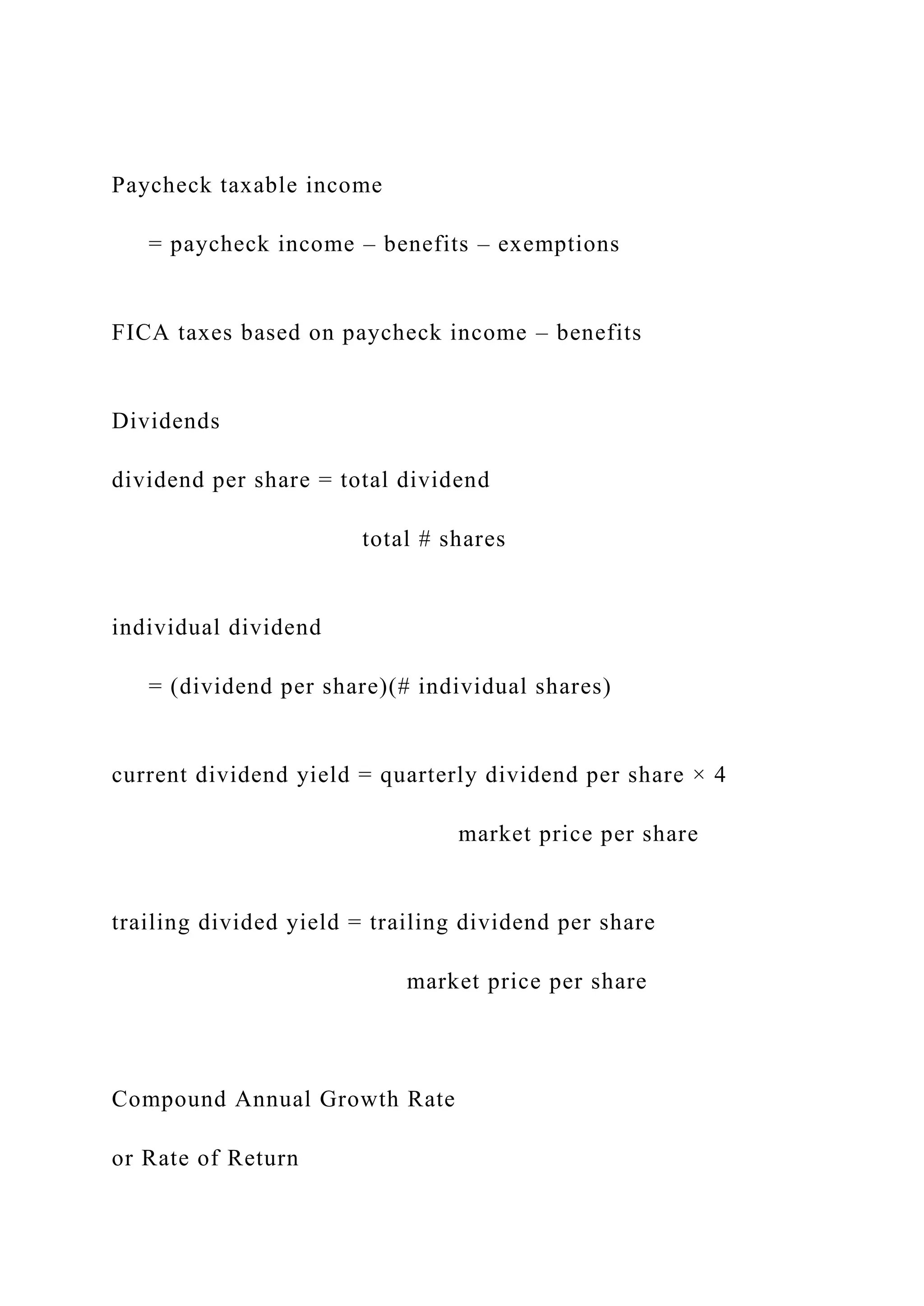 Paycheck taxable income
= paycheck income – benefits – exemptions
FICA taxes based on paycheck income – benefits
Dividends
dividend per share = total dividend
total # shares
individual dividend
= (dividend per share)(# individual shares)
current dividend yield = quarterly dividend per share × 4
market price per share
trailing divided yield = trailing dividend per share
market price per share
Compound Annual Growth Rate
or Rate of Return
 