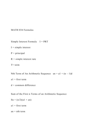 MATH 034 Formulas
Simple Interest Formula I = PRT
I = simple interest
P = principal
R = simple interest rate
T= term
Nth Term of An Arithmetic Sequence an = a1 + (n – 1)d
a1 = first term
d = common difference
Sum of the First n Terms of an Arithmetic Sequence
Sn = (n/2)(a1 + an)
a1 = first term
an = nth term
 