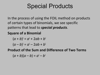 In the process of using the FOIL method on products
of certain types of binomials, we see specific
patterns that lead to special products.
Square of a Binomial
(a + b)2
= a2
+ 2ab + b2
(a – b)2
= a2
– 2ab + b2
Product of the Sum and Difference of Two Terms
(a + b)(a – b) = a2
– b2
Special Products
 