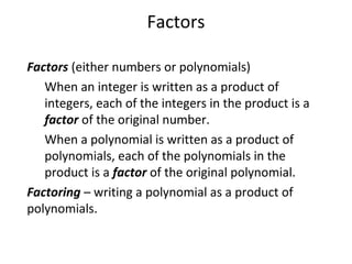 Factors
Factors (either numbers or polynomials)
When an integer is written as a product of
integers, each of the integers in the product is a
factor of the original number.
When a polynomial is written as a product of
polynomials, each of the polynomials in the
product is a factor of the original polynomial.
Factoring – writing a polynomial as a product of
polynomials.
 