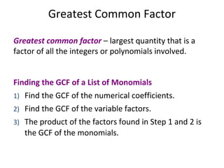 Greatest common factor – largest quantity that is a
factor of all the integers or polynomials involved.
Finding the GCF of a List of Monomials
1) Find the GCF of the numerical coefficients.
2) Find the GCF of the variable factors.
3) The product of the factors found in Step 1 and 2 is
the GCF of the monomials.
Greatest Common Factor
 