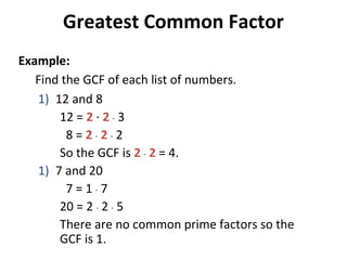 Find the GCF of each list of numbers.
1) 12 and 8
12 = 2 · 2 · 3
8 = 2 · 2 · 2
So the GCF is 2 · 2 = 4.
1) 7 and 20
7 = 1 · 7
20 = 2 · 2 · 5
There are no common prime factors so the
GCF is 1.
Greatest Common Factor
Example:
 