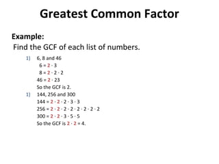 Find the GCF of each list of numbers.
1) 6, 8 and 46
6 = 2 · 3
8 = 2 · 2 · 2
46 = 2 · 23
So the GCF is 2.
1) 144, 256 and 300
144 = 2 · 2 · 2 · 3 · 3
256 = 2 · 2 · 2 · 2 · 2 · 2 · 2 · 2
300 = 2 · 2 · 3 · 5 · 5
So the GCF is 2 · 2 = 4.
Greatest Common Factor
Example:
 