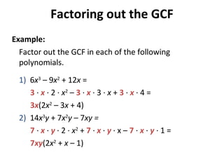Factor out the GCF in each of the following
polynomials.
1) 6x3
– 9x2
+ 12x =
3 · x · 2 · x2
– 3 · x · 3 · x + 3 · x · 4 =
3x(2x2
– 3x + 4)
2) 14x3
y + 7x2
y – 7xy =
7 · x · y · 2 · x2
+ 7 · x · y · x – 7 · x · y · 1 =
7xy(2x2
+ x – 1)
Factoring out the GCF
Example:
 