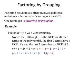 Factoring polynomials often involves additional
techniques after initially factoring out the GCF.
One technique is factoring by grouping.
Factor xy + y + 2x + 2 by grouping.
Notice that, although 1 is the GCF for all four
terms of the polynomial, the first 2 terms have a
GCF of y and the last 2 terms have a GCF of 2.
xy + y + 2x + 2 = x · y + 1 · y + 2 · x + 2 · 1 =
y(x + 1) + 2(x + 1) = (x + 1)(y + 2)
Factoring by Grouping
Example:
 