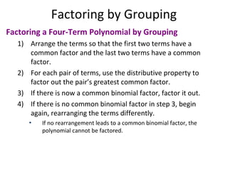 Factoring a Four-Term Polynomial by Grouping
1) Arrange the terms so that the first two terms have a
common factor and the last two terms have a common
factor.
2) For each pair of terms, use the distributive property to
factor out the pair’s greatest common factor.
3) If there is now a common binomial factor, factor it out.
4) If there is no common binomial factor in step 3, begin
again, rearranging the terms differently.
• If no rearrangement leads to a common binomial factor, the
polynomial cannot be factored.
Factoring by Grouping
 