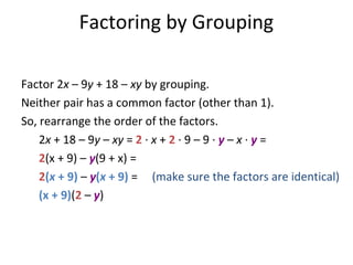 Factor 2x – 9y + 18 – xy by grouping.
Neither pair has a common factor (other than 1).
So, rearrange the order of the factors.
2x + 18 – 9y – xy = 2 · x + 2 · 9 – 9 · y – x · y =
2(x + 9) – y(9 + x) =
2(x + 9) – y(x + 9) = (make sure the factors are identical)
(x + 9)(2 – y)
Factoring by Grouping
 