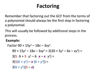 Remember that factoring out the GCF from the terms of
a polynomial should always be the first step in factoring
a polynomial.
This will usually be followed by additional steps in the
process.
Factor 90 + 15y2
– 18x – 3xy2
.
90 + 15y2
– 18x – 3xy2
= 3(30 + 5y2
– 6x – xy2
) =
3(5 · 6 + 5 · y2
– 6 · x – x · y2
) =
3(5(6 + y2
) – x (6 + y2
)) =
3(6 + y2
)(5 – x)
Factoring
Example:
 