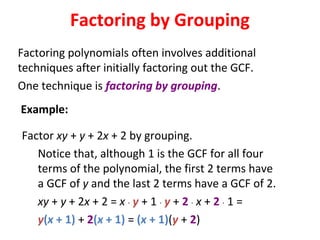 Factoring polynomials often involves additional
techniques after initially factoring out the GCF.
One technique is factoring by grouping.
Factor xy + y + 2x + 2 by grouping.
Notice that, although 1 is the GCF for all four
terms of the polynomial, the first 2 terms have
a GCF of y and the last 2 terms have a GCF of 2.
xy + y + 2x + 2 = x · y + 1 · y + 2 · x + 2 · 1 =
y(x + 1) + 2(x + 1) = (x + 1)(y + 2)
Factoring by Grouping
Example:
 