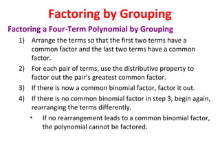 Factoring a Four-Term Polynomial by Grouping
1) Arrange the terms so that the first two terms have a
common factor and the last two terms have a common
factor.
2) For each pair of terms, use the distributive property to
factor out the pair’s greatest common factor.
3) If there is now a common binomial factor, factor it out.
4) If there is no common binomial factor in step 3, begin again,
rearranging the terms differently.
• If no rearrangement leads to a common binomial factor,
the polynomial cannot be factored.
Factoring by Grouping
 