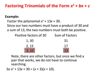 Factor the polynomial x2
+ 13x + 30.
Since our two numbers must have a product of 30 and
a sum of 13, the two numbers must both be positive.
Positive factors of 30 Sum of Factors
1, 30 31
2, 15 17
3, 10 13
Note, there are other factors, but once we find a
pair that works, we do not have to continue
searching.
So x2
+ 13x + 30 = (x + 3)(x + 10).
Factoring Trinomials of the Form x2
+ bx + c
Example:
 