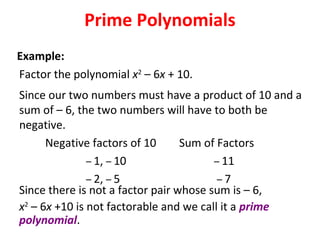 Factor the polynomial x2
– 6x + 10.
Since our two numbers must have a product of 10 and a
sum of – 6, the two numbers will have to both be
negative.
Negative factors of 10 Sum of Factors
– 1, – 10 – 11
– 2, – 5 – 7
Since there is not a factor pair whose sum is – 6,
x2
– 6x +10 is not factorable and we call it a prime
polynomial.
Prime Polynomials
Example:
 