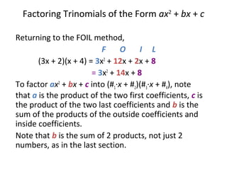 Factoring Trinomials of the Form ax2
+ bx + c
Returning to the FOIL method,
F O I L
(3x + 2)(x + 4) = 3x2
+ 12x + 2x + 8
= 3x2
+ 14x + 8
To factor ax2
+ bx + c into (#1·x + #2)(#3·x + #4), note
that a is the product of the two first coefficients, c is
the product of the two last coefficients and b is the
sum of the products of the outside coefficients and
inside coefficients.
Note that b is the sum of 2 products, not just 2
numbers, as in the last section.
 