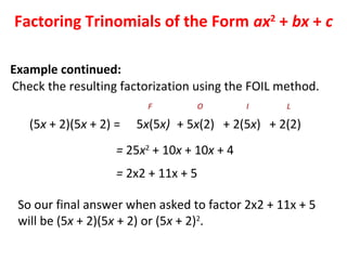Check the resulting factorization using the FOIL method.
(5x + 2)(5x + 2) =
= 25x2
+ 10x + 10x + 4
5x(5x)
F
+ 5x(2)
O
+ 2(5x)
I
+ 2(2)
L
= 2x2 + 11x + 5
So our final answer when asked to factor 2x2 + 11x + 5
will be (5x + 2)(5x + 2) or (5x + 2)2
.
Factoring Trinomials of the Form ax2
+ bx + c
Example continued:
 