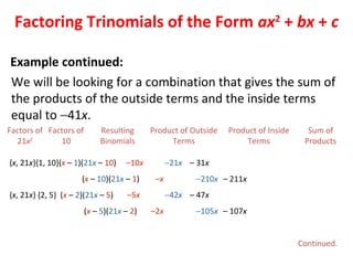 We will be looking for a combination that gives the sum of
the products of the outside terms and the inside terms
equal to −41x.
Factors of
21x2
Resulting
Binomials
Product of Outside
Terms
Product of Inside
Terms
Sum of
Products
Factors of
10
{x, 21x}{1, 10}(x – 1)(21x – 10) –10x −21x – 31x
(x – 10)(21x – 1) –x −210x – 211x
{x, 21x} {2, 5} (x – 2)(21x – 5) –5x −42x – 47x
(x – 5)(21x – 2) –2x −105x – 107x
Factoring Trinomials of the Form ax2
+ bx + c
Continued.
Example continued:
 