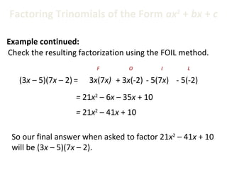 Check the resulting factorization using the FOIL method.
(3x – 5)(7x – 2)=
= 21x2
– 6x – 35x + 10
3x(7x)
F
+ 3x(-2)
O
- 5(7x)
I
- 5(-2)
L
= 21x2
– 41x + 10
So our final answer when asked to factor 21x2
– 41x + 10
will be (3x – 5)(7x – 2).
Factoring Trinomials of the Form ax2
+ bx + c
Example continued:
 
