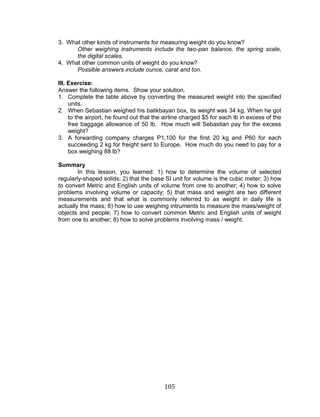105
3. What other kinds of instruments for measuring weight do you know?
Other weighing instruments include the two-pan balance, the spring scale,
the digital scales.
4. What other common units of weight do you know?
Possible answers include ounce, carat and ton.
III. Exercise:
Answer the following items. Show your solution.
1. Complete the table above by converting the measured weight into the specified
units.
2. When Sebastian weighed his balikbayan box, its weight was 34 kg. When he got
to the airport, he found out that the airline charged $5 for each lb in excess of the
free baggage allowance of 50 lb. How much will Sebastian pay for the excess
weight?
3. A forwarding company charges P1,100 for the first 20 kg and P60 for each
succeeding 2 kg for freight sent to Europe. How much do you need to pay for a
box weighing 88 lb?
Summary
In this lesson, you learned: 1) how to determine the volume of selected
regularly-shaped solids; 2) that the base SI unit for volume is the cubic meter; 3) how
to convert Metric and English units of volume from one to another; 4) how to solve
problems involving volume or capacity; 5) that mass and weight are two different
measurements and that what is commonly referred to as weight in daily life is
actually the mass; 6) how to use weighing intruments to measure the mass/weight of
objects and people; 7) how to convert common Metric and English units of weight
from one to another; 8) how to solve problems involving mass / weight.
 