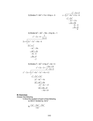 143
3) Divide x3
+ 6x2
+ 11x + 6 by x - 3
23
3
61163
2
23
23
xx
xx
xxxx
4) Divide 2x3
– 3x2
– 10x – 4 by 2x – 1
12
2
42
2
6103212
2
23
23
x
xx
xx
xxxx
5) Divide x4
– 3x2
+ 2 by x2
– 2x + 3
32
1810
22
32
1203032
2
2
234
2342
xx
x
xx
xxx
xxxxxx
III. Exercises
Answer the following.
1) Give the quotient of each of the following.
a) 30x3
y5
divided by -5x2
y5
b) 3
753
13
392613
x
xxx
0
2x – 6
2x – 6
– 3x + 9x
– 3x + 11x
- 2
- 8x - 4
- 8x - 6
– 4x2
- 2x
– 4x2
- 10x
2x3
- 6x2
+ 0x
2x3
- 4x2
+ 6x
-2x2
- 6x + 12
-2x2
+4x – 6
– 10x+18
 