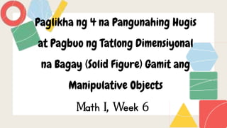 Paglikha ng 4 na Pangunahing Hugis
at Pagbuo ng Tatlong Dimensiyonal
na Bagay (Solid Figure) Gamit ang
Manipulative Objects
Math I, Week 6
 