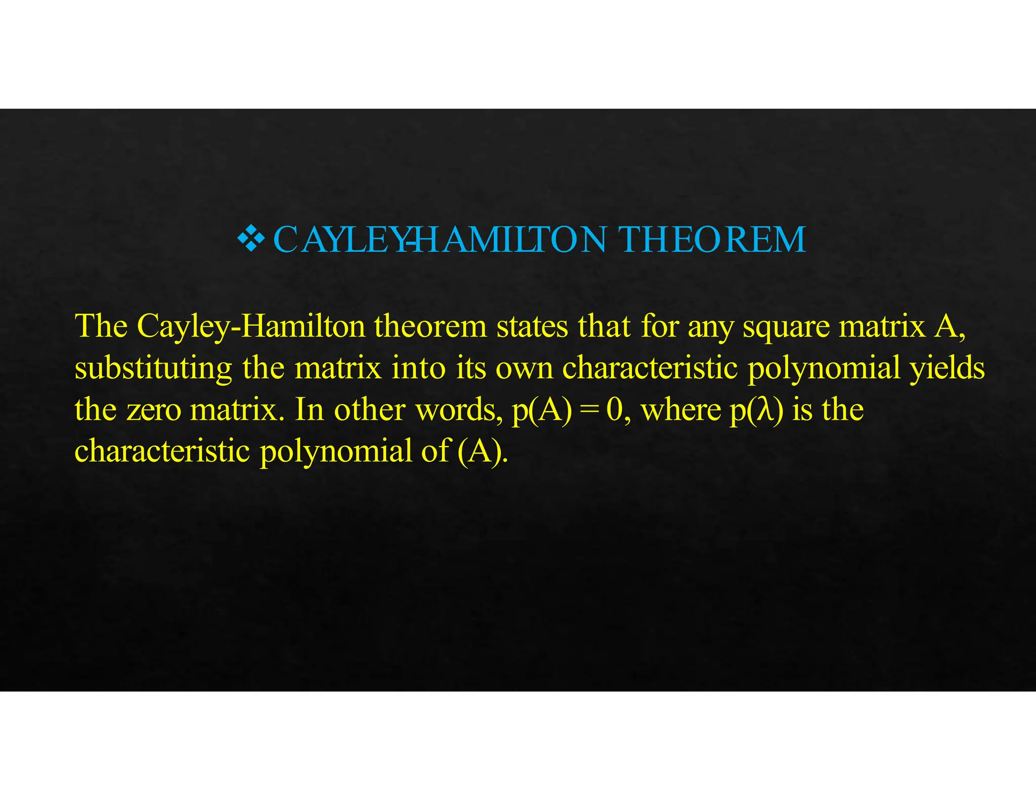 CAYLEY
-HAMIL
TON THEOREM
The Cayley-Hamilton theorem states that for any square matrix A,
substituting the matrix into its own characteristic polynomial yields
the zero matrix. In other words, p(A) = 0, where p(λ) is the
characteristic polynomial of (A).
 