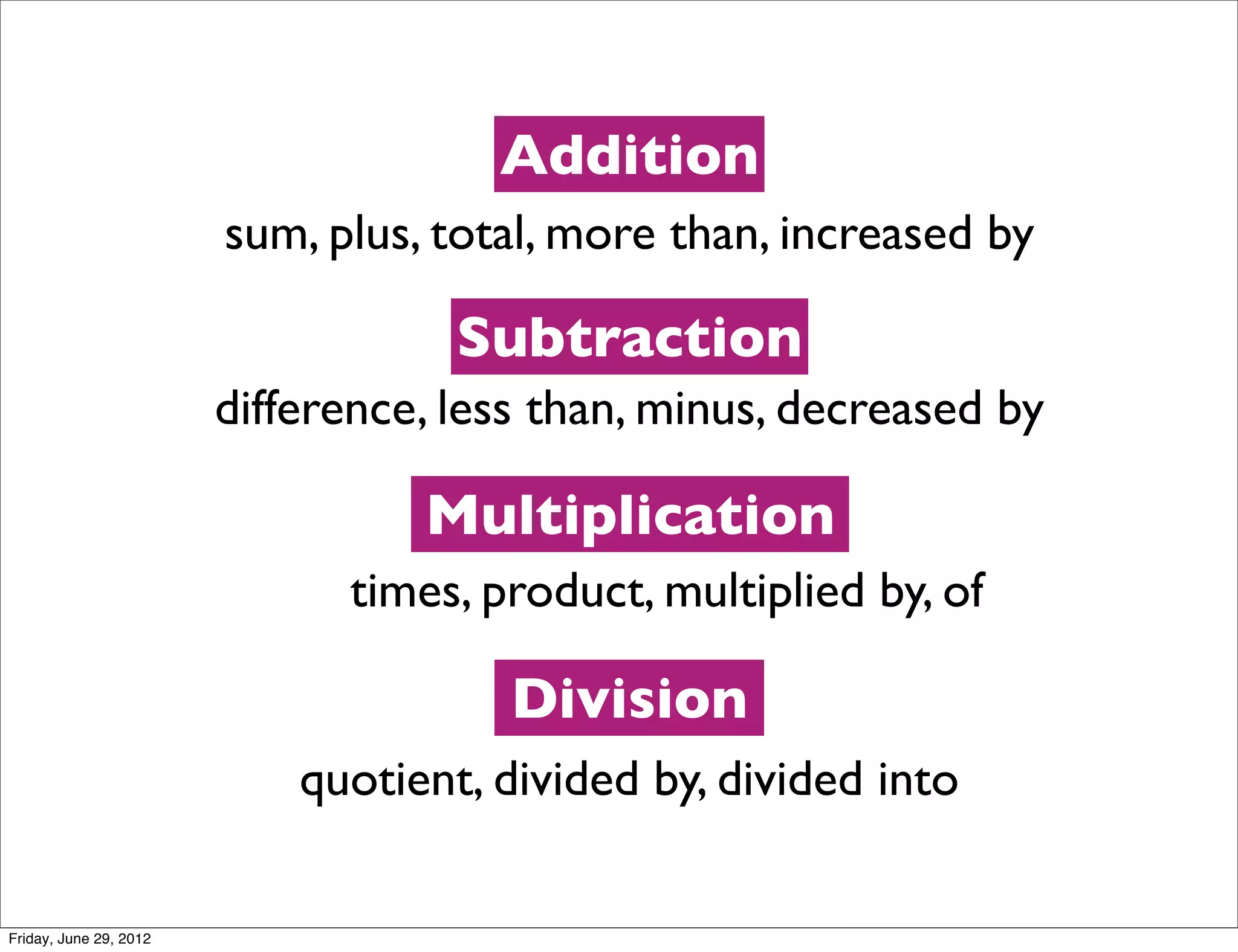 Addition
                        sum, plus, total, more than, increased by

                                    Subtraction
                        difference, less than, minus, decreased by

                                  Multiplication
                              times, product, multiplied by, of

                                       Division
                            quotient, divided by, divided into

Friday, June 29, 2012
 