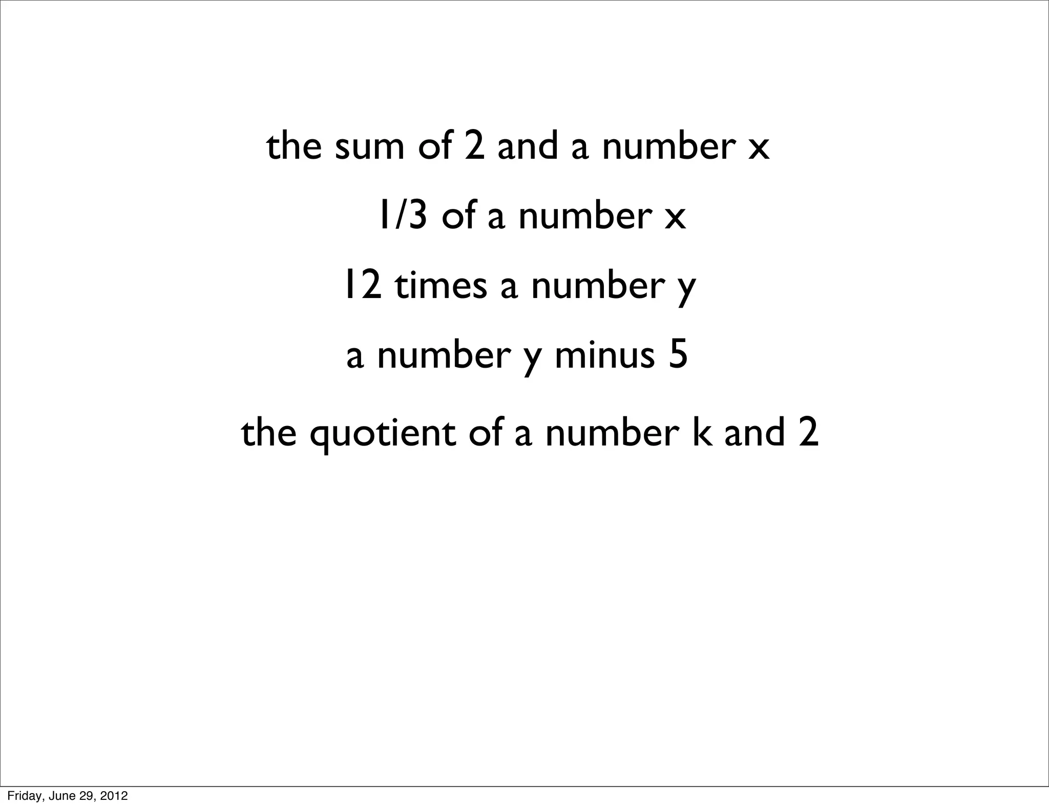 the sum of 2 and a number x
                               1/3 of a number x
                             12 times a number y
                             a number y minus 5
                        the quotient of a number k and 2




Friday, June 29, 2012
 