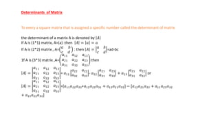 Determinants of Matrix
To every a square matrix that is assigned a specific number called the determinant of matrix
the determinant of a matrix A is denoted by 𝐴
If A is (1*1) matrix, A=(a) :then 𝐴 = 𝑎 = 𝑎
If A is (2*2) matrix , A=
𝑎 𝑏
𝑐 𝑑
: then 𝐴 =
𝑎 𝑏
𝑐 𝑑
=ad-bc
1f A is (3*3) matrix ,A=
𝑎11 𝑎12 𝑎13
𝑎21 𝑎22 𝑎23
𝑎31 𝑎32 𝑎33
then
𝐴 =
𝑎11 𝑎12 𝑎13
𝑎21 𝑎22 𝑎23
𝑎31 𝑎32 𝑎33
= 𝑎11
𝑎22 𝑎22
𝑎32 𝑎33
- 𝑎12
𝑎21 𝑎23
𝑎31 𝑎33
+ 𝑎13
𝑎21 𝑎22
𝑎31 𝑎32
or
𝐴 =
𝑎11 𝑎12 𝑎13
𝑎21 𝑎22 𝑎23
𝑎31 𝑎32 𝑎33
=[𝑎11𝑎22𝑎33+𝑎12𝑎23𝑎31 + 𝑎13𝑎21𝑎32] − [𝑎12𝑎21𝑎33 + 𝑎11𝑎23𝑎32
+ 𝑎13𝑎22𝑎31]
 