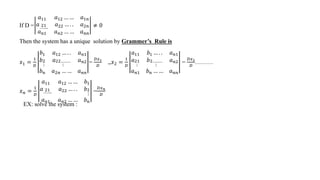 If D =
𝑎11 𝑎12 … … 𝑎1𝑛
𝑎 21
……..
𝑎22 … . . 𝑎2𝑛
𝑎𝑛1 𝑎𝑛2 … … 𝑎𝑛𝑛
≠ 0
Then the system has a unique solution by Grammer’s Rule is
𝑥1 =
1
𝐷
𝑏1 𝑎12 … . . 𝑎𝑛1
𝑏2
⋮
𝑎22………
⋮
𝑎𝑛2
𝑏𝑛 𝑎2𝑛 … … 𝑎𝑛𝑛
=
𝐷𝑥1
𝐷
,,𝑥2 =
1
𝐷
𝑎11 𝑏1 … . . 𝑎𝑛1
𝑎21
⋮
𝑏2………
⋮
𝑎𝑛2
𝑎𝑛1 𝑏𝑛 … … 𝑎𝑛𝑛
=
𝐷𝑥2
𝐷
………
𝑥𝑛 =
1
𝐷
𝑎11 𝑎12 … … 𝑏1
𝑎 21
……..
𝑎22 … . . 𝑏2
⋮
𝑎𝑛1 𝑎𝑛2 … … 𝑏𝑛
=
𝐷𝑥𝑛
𝐷
EX: solve the system :
 