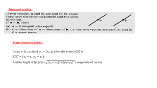 Two equal vectors :
Vector from two points :
Let 𝑝1 = 𝑥1, 𝑦1 𝑎nd 𝑝2 = 𝑥2, 𝑦2 then the vector 𝑝1𝑝2 is
𝑝1𝑝2 = (𝑥2 − 𝑥1,𝑦2 − 𝑦1)
And the length of 𝑝1𝑝2 𝑖𝑠 (𝑥2 − 𝑥1)2+(𝑦2−𝑦1)2 ( magnitude of vector)
 