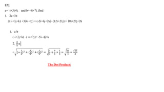 EX:
a= -i+3j+k and b= 4i+7j .find
1. 2a+3b
2(-i+3j+k) +3(4i+7j) = (-2i+6j+2k)+(12i+21j) = 10i+27j+2k
1. a-b
(-i+3j+k) –( 4i+7j)= -5i- 4j+k
2.
1
2
𝑎
= (−
1
2
)2 + (
3
2
)2 + (
1
2
)2 =
1
4
+
9
4
+
1
4
=
11
4
=
11
2
The Dot Product:
 